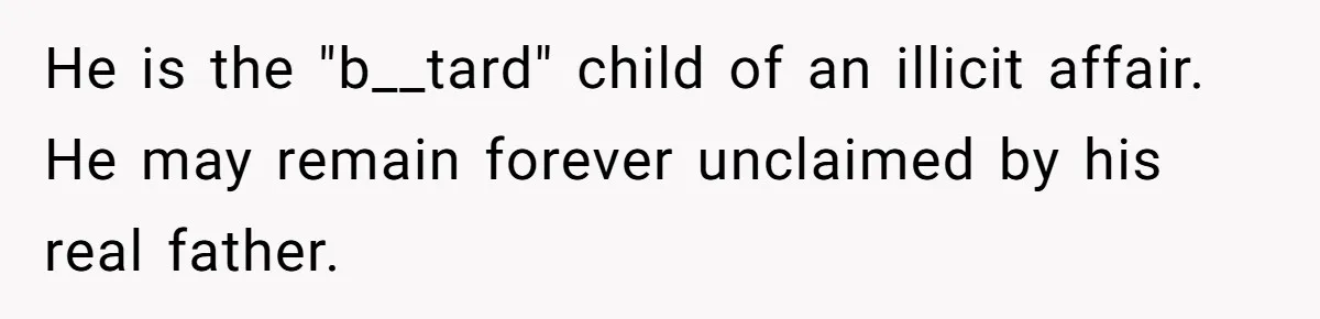 He is the "b__tard" child of an illicit affair. He may remain forever unclaimed by his real father.