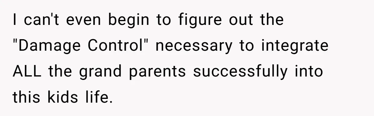 I can't even begin to figure out the "Damage Control" necessary to integrate ALL the grand parents successfully into this kids life.