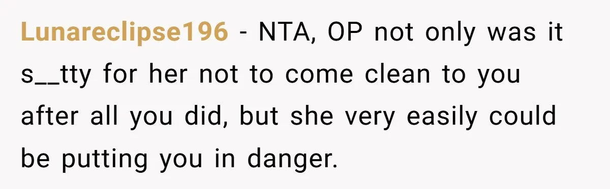 Lunareclipse196 − NTA, OP not only was it s__tty for her not to come clean to you after all you did, but she very easily could be putting you in...