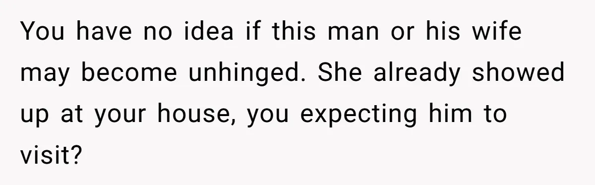 You have no idea if this man or his wife may become unhinged. She already showed up at your house, you expecting him to visit?