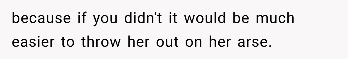 because if you didn't it would be much easier to throw her out on her arse.