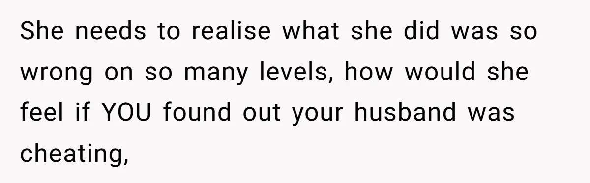 She needs to realise what she did was so wrong on so many levels, how would she feel if YOU found out your husband was cheating,