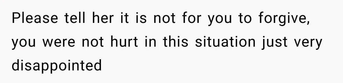 Please tell her it is not for you to forgive, you were not hurt in this situation just very disappointed