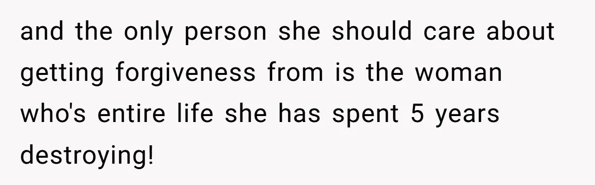 and the only person she should care about getting forgiveness from is the woman who's entire life she has spent 5 years destroying!