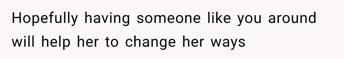 Hopefully having someone like you around will help her to change her ways