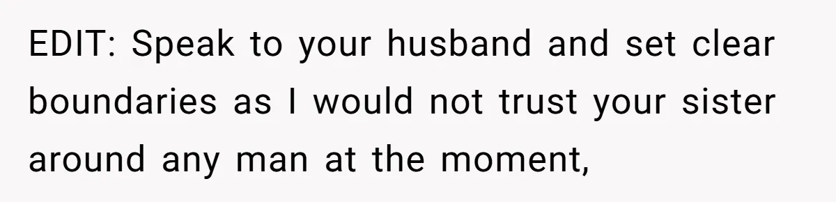 EDIT: Speak to your husband and set clear boundaries as I would not trust your sister around any man at the moment,