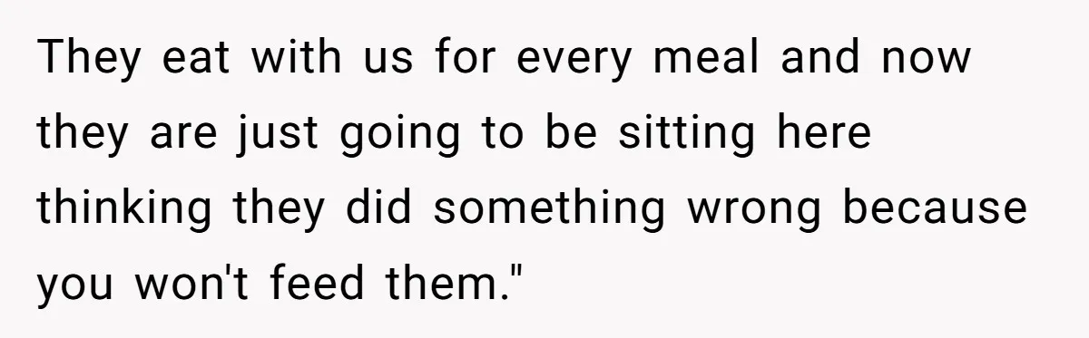 They eat with us for every meal and now they are just going to be sitting here thinking they did something wrong because you won't feed them."