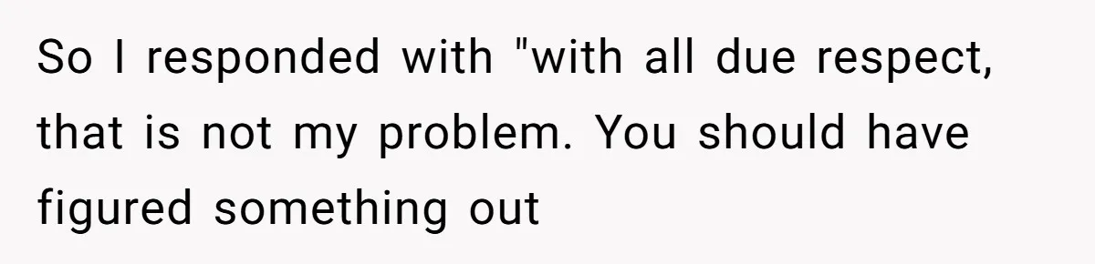 So I responded with "with all due respect, that is not my problem. You should have figured something out