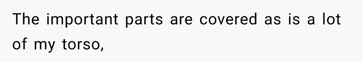 The important parts are covered as is a lot of my torso,