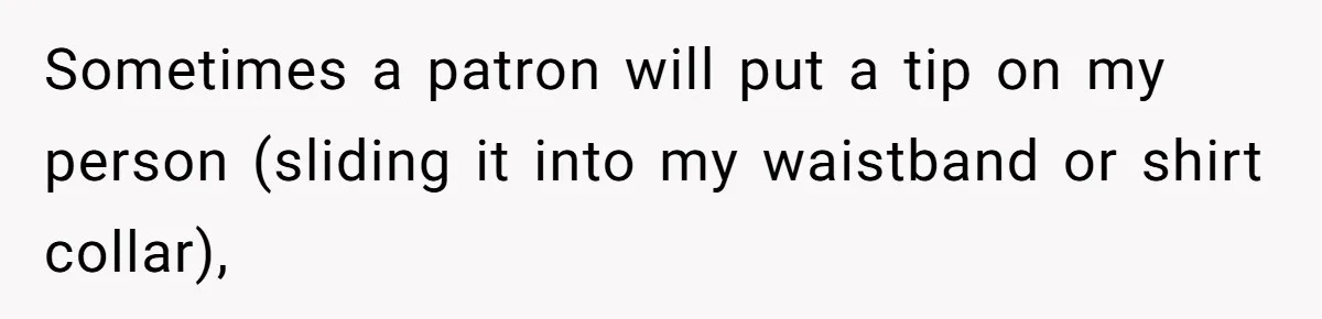 Sometimes a patron will put a tip on my person (sliding it into my waistband or shirt collar),