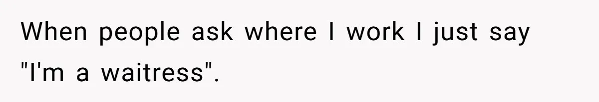 When people ask where I work I just say "I'm a waitress".