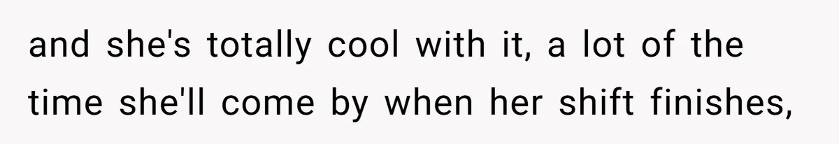 and she's totally cool with it, a lot of the time she'll come by when her shift finishes,