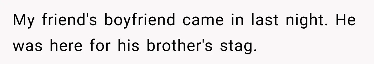 My friend's boyfriend came in last night. He was here for his brother's stag.