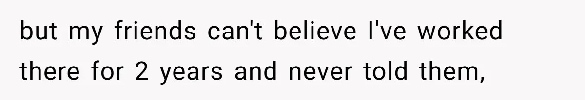 but my friends can't believe I've worked there for 2 years and never told them,