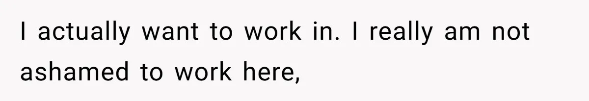 I actually want to work in. I really am not ashamed to work here,