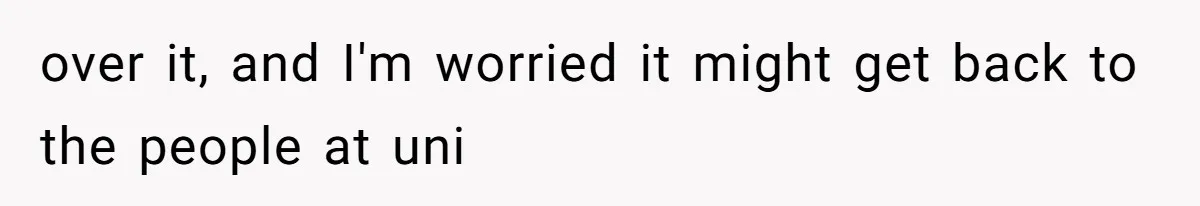 over it, and I'm worried it might get back to the people at uni