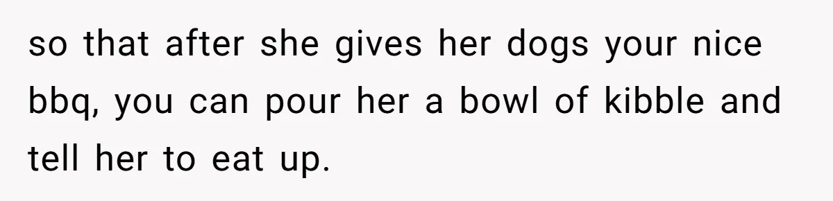 so that after she gives her dogs your nice bbq, you can pour her a bowl of kibble and tell her to eat up.