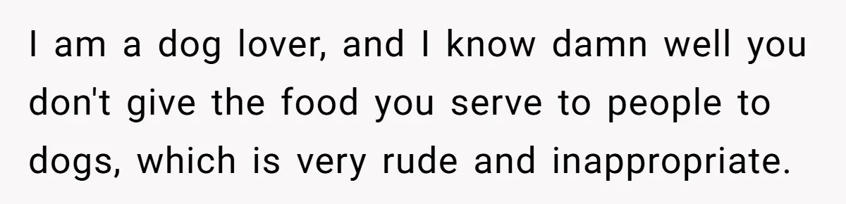 I am a dog lover, and I know damn well you don't give the food you serve to people to dogs, which is very rude and inappropriate.