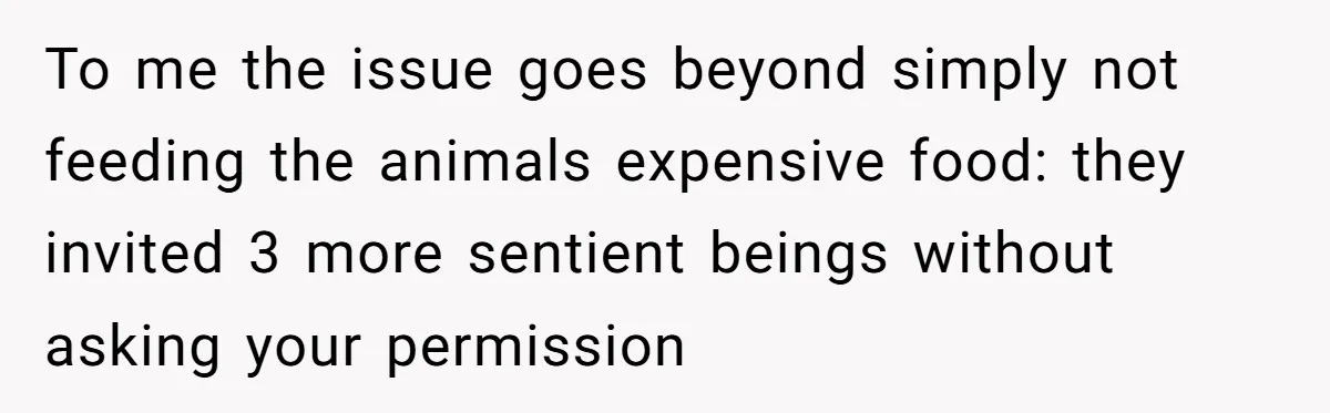 To me the issue goes beyond simply not feeding the animals expensive food: they invited 3 more sentient beings without asking your permission