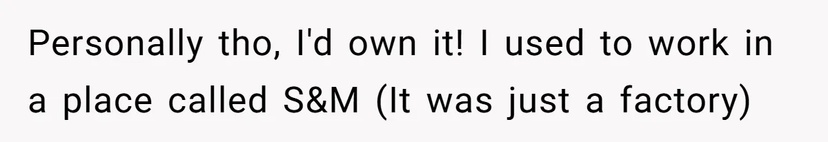 Personally tho, I'd own it! I used to work in a place called S&M (It was just a factory)