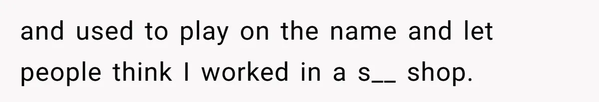 and used to play on the name and let people think I worked in a s__ shop.