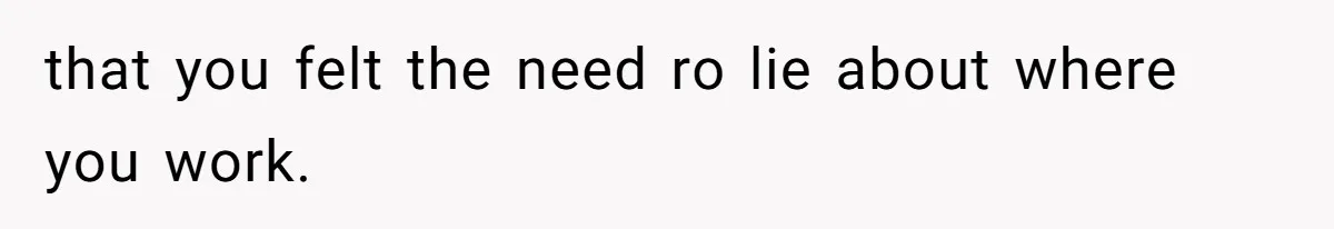 that you felt the need ro lie about where you work.