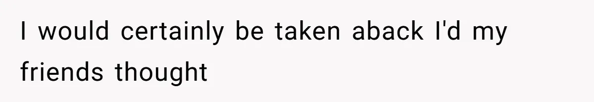 I would certainly be taken aback I'd my friends thought