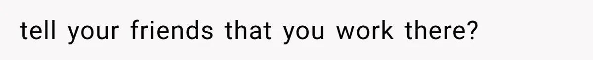 tell your friends that you work there?