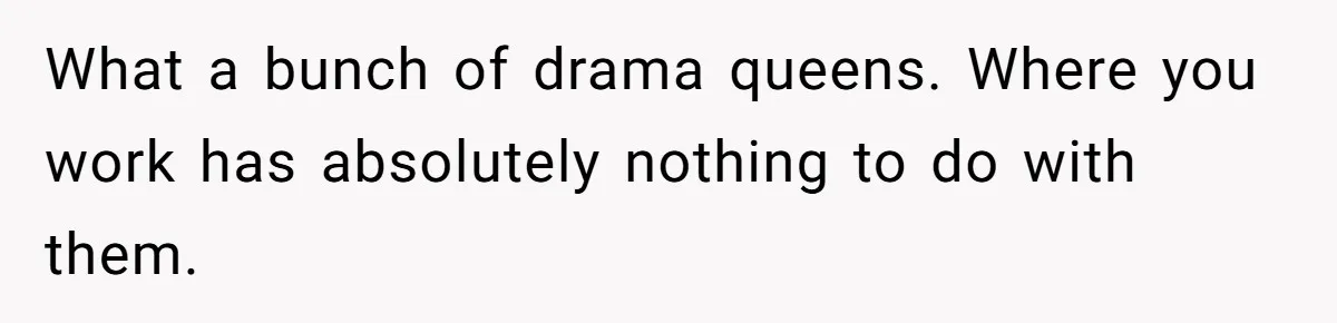 What a bunch of drama queens. Where you work has absolutely nothing to do with them.
