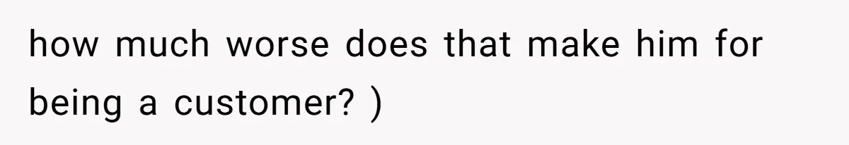 how much worse does that make him for being a customer? )