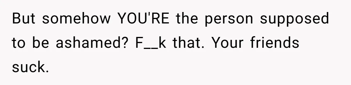 But somehow YOU'RE the person supposed to be ashamed? F__k that. Your friends suck.