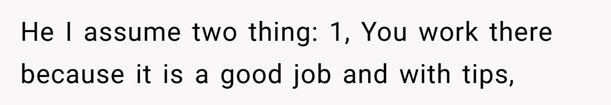He I assume two thing: 1, You work there because it is a good job and with tips,