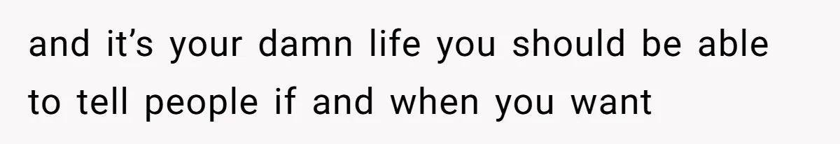and it’s your damn life you should be able to tell people if and when you want