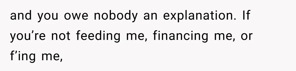 and you owe nobody an explanation. If you’re not feeding me, financing me, or f’ing me,