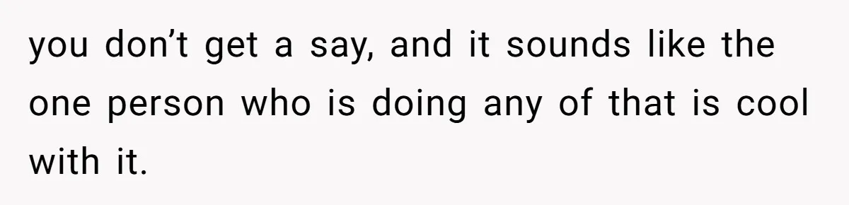 you don’t get a say, and it sounds like the one person who is doing any of that is cool with it.