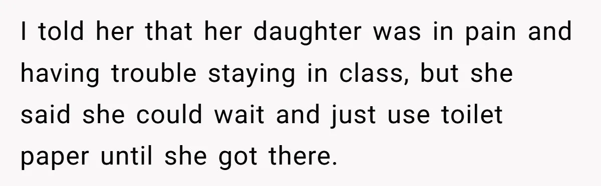 I told her that her daughter was in pain and having trouble staying in class, but she said she could wait and just use toilet paper until she got there.