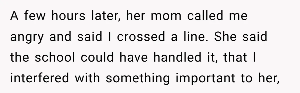 A few hours later, her mom called me angry and said I crossed a line. She said the school could have handled it, that I interfered with something important to...