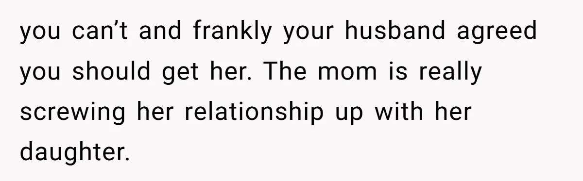 you can’t and frankly your husband agreed you should get her. The mom is really screwing her relationship up with her daughter.