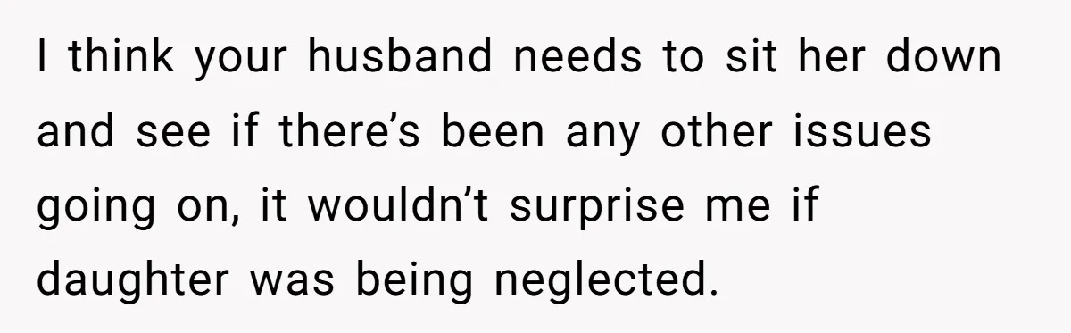 I think your husband needs to sit her down and see if there’s been any other issues going on, it wouldn’t surprise me if daughter was being neglected.