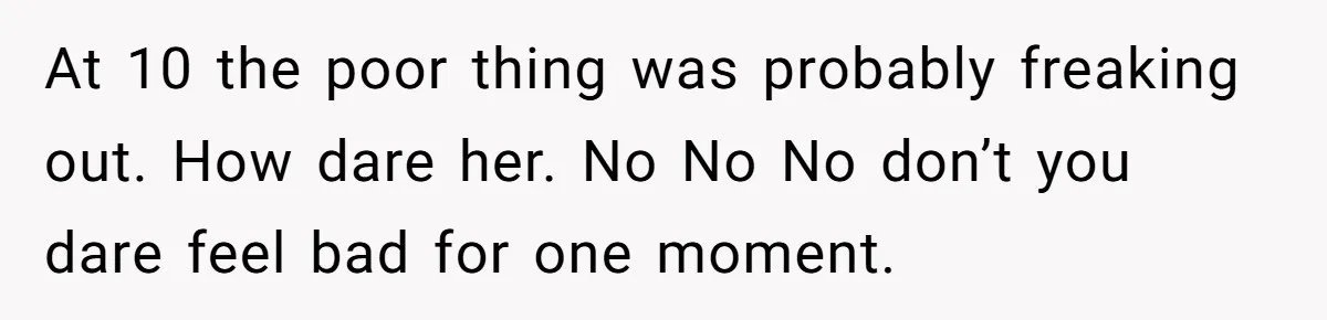 At 10 the poor thing was probably freaking out. How dare her. No No No don’t you dare feel bad for one moment.