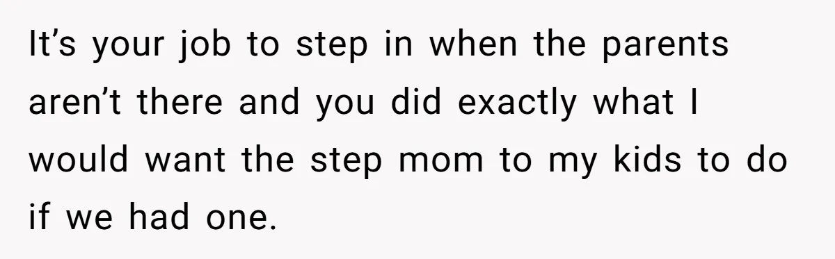 It’s your job to step in when the parents aren’t there and you did exactly what I would want the step mom to my kids to do if we had...
