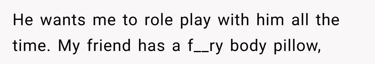 He wants me to role play with him all the time. My friend has a f__ry body pillow,