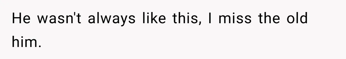 He wasn't always like this, I miss the old him.