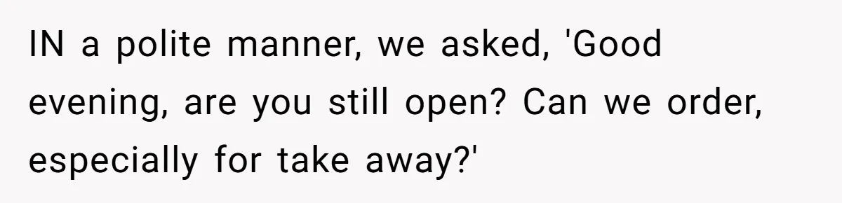 IN a polite manner, we asked, 'Good evening, are you still open? Can we order, especially for take away?'