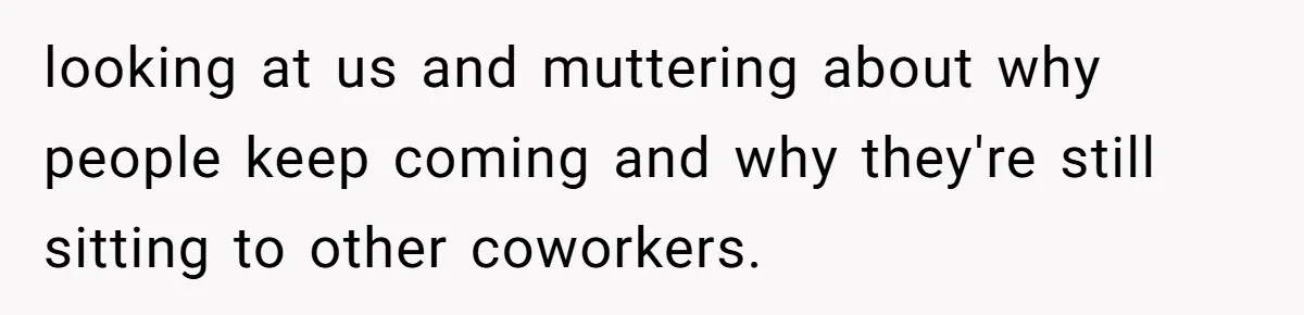 looking at us and muttering about why people keep coming and why they're still sitting to other coworkers.
