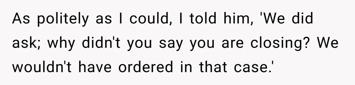 As politely as I could, I told him, 'We did ask; why didn't you say you are closing? We wouldn't have ordered in that case.'