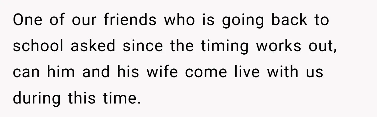 One of our friends who is going back to school asked since the timing works out, can him and his wife come live with us during this time.