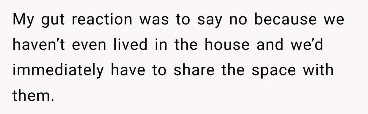 My gut reaction was to say no because we haven’t even lived in the house and we’d immediately have to share the space with them.