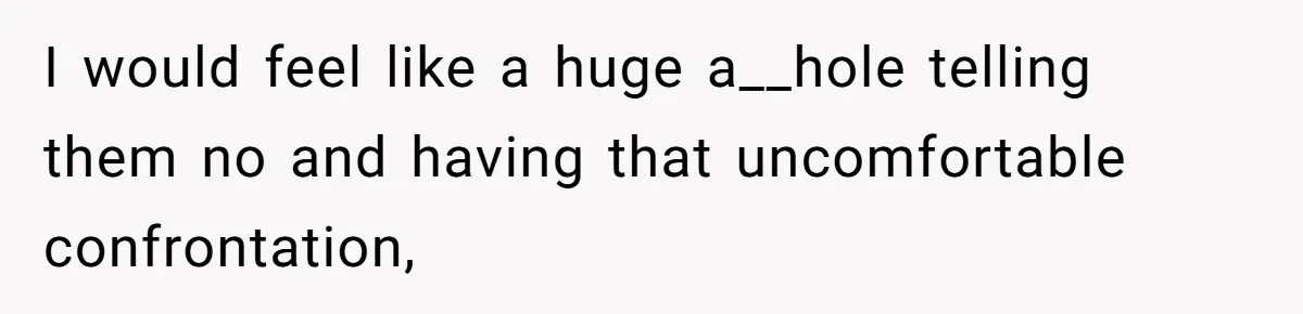 I would feel like a huge a__hole telling them no and having that uncomfortable confrontation,