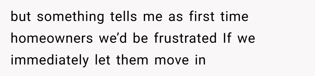 but something tells me as first time homeowners we’d be frustrated If we immediately let them move in
